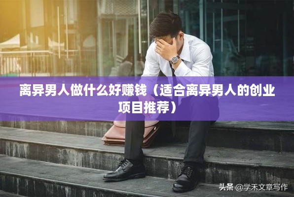 离异男人做什么好赚钱（适合离异男人的创业项目推荐）