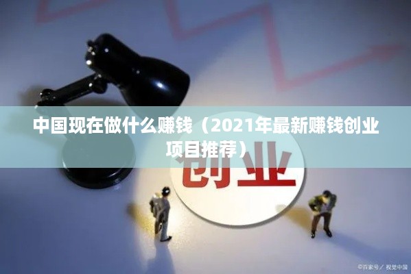 中国现在做什么赚钱（2021年最新赚钱创业项目推荐）