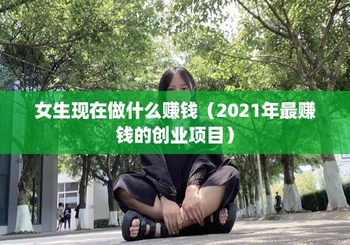 女生现在做什么赚钱（2021年最赚钱的创业项目）