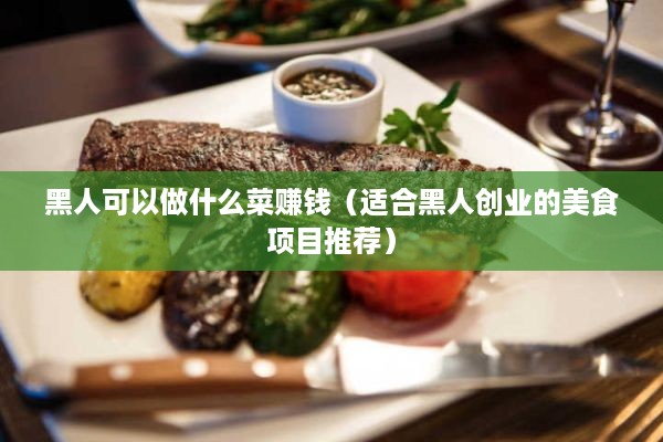 黑人可以做什么菜赚钱（适合黑人创业的美食项目推荐）