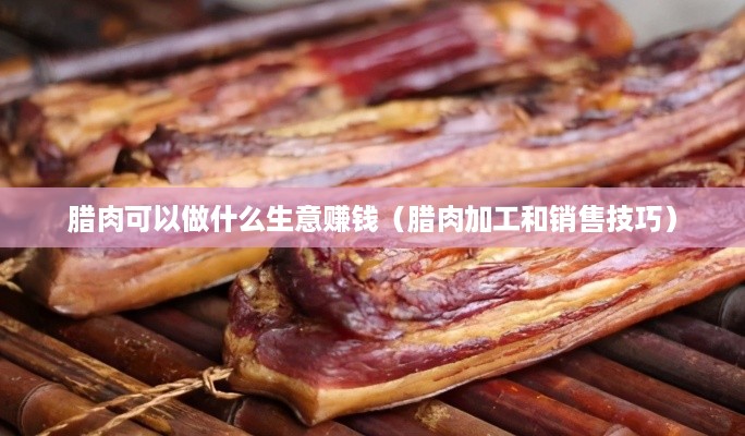 腊肉可以做什么生意赚钱（腊肉加工和销售技巧）