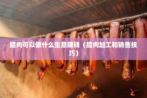 腊肉可以做什么生意赚钱（腊肉加工和销售技巧）