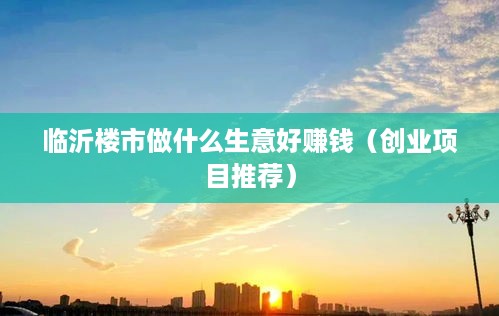 临沂楼市做什么生意好赚钱（创业项目推荐）