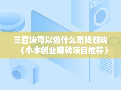 三百块可以做什么赚钱游戏（小本创业赚钱项目推荐）