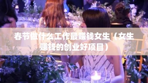 春节做什么工作最赚钱女生（女生赚钱的创业好项目）