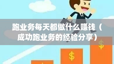 跑业务每天都做什么赚钱（成功跑业务的经验分享）