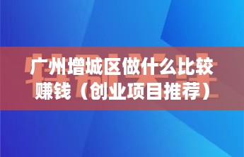 广州增城区做什么比较赚钱（创业项目推荐）