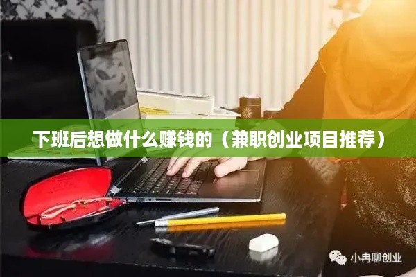 下班后想做什么赚钱的（兼职创业项目推荐）