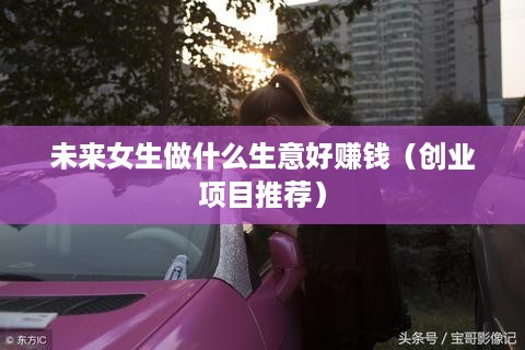 未来女生做什么生意好赚钱（创业项目推荐）