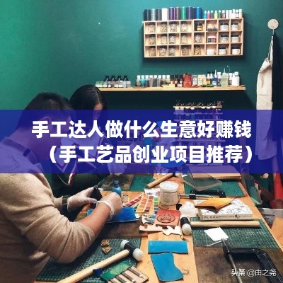 手工达人做什么生意好赚钱（手工艺品创业项目推荐）