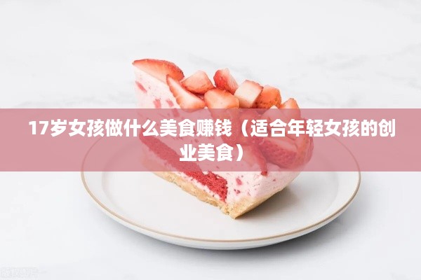 17岁女孩做什么美食赚钱（适合年轻女孩的创业美食）