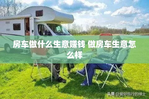 房车做什么生意赚钱 做房车生意怎么样