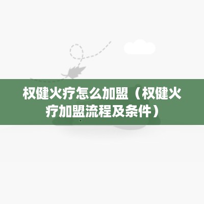 权健火疗怎么加盟（权健火疗加盟流程及条件）