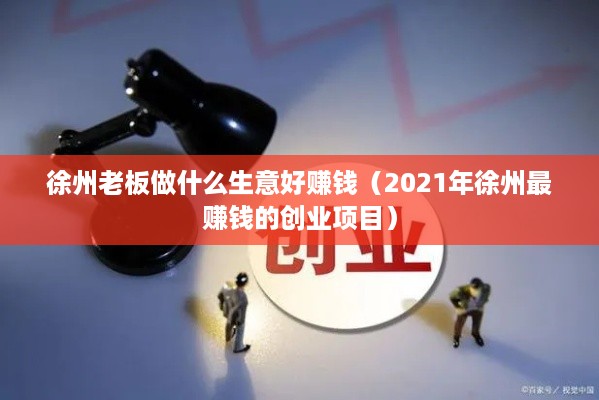 徐州老板做什么生意好赚钱（2021年徐州最赚钱的创业项目）