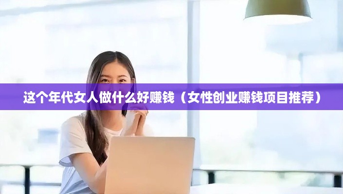 这个年代女人做什么好赚钱（女性创业赚钱项目推荐）