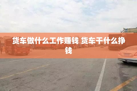 货车做什么工作赚钱 货车干什么挣钱