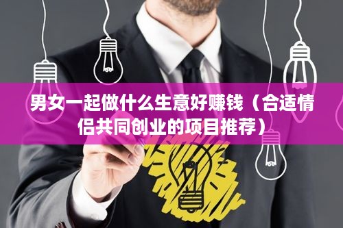 男女一起做什么生意好赚钱（合适情侣共同创业的项目推荐）