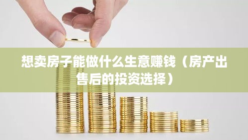 想卖房子能做什么生意赚钱（房产出售后的投资选择）